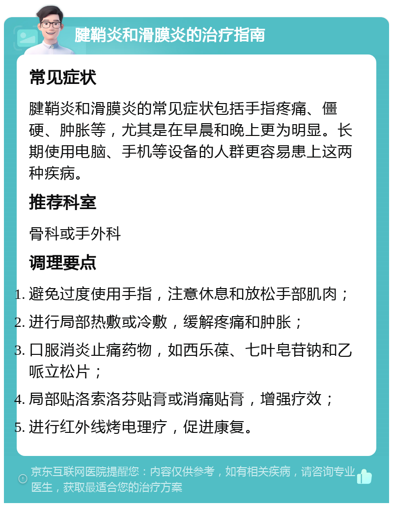 腱鞘炎和滑膜炎的治疗指南 常见症状 腱鞘炎和滑膜炎的常见症状包括手指疼痛、僵硬、肿胀等，尤其是在早晨和晚上更为明显。长期使用电脑、手机等设备的人群更容易患上这两种疾病。 推荐科室 骨科或手外科 调理要点 避免过度使用手指，注意休息和放松手部肌肉； 进行局部热敷或冷敷，缓解疼痛和肿胀； 口服消炎止痛药物，如西乐葆、七叶皂苷钠和乙哌立松片； 局部贴洛索洛芬贴膏或消痛贴膏，增强疗效； 进行红外线烤电理疗，促进康复。