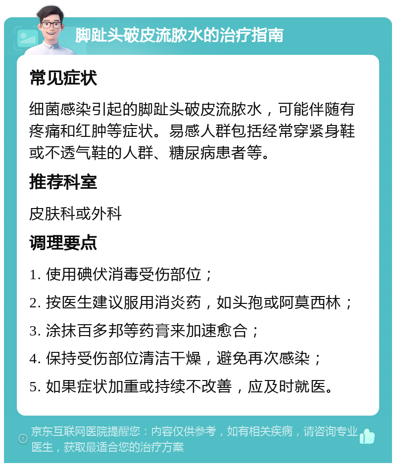 脚趾头破皮流脓水的治疗指南 常见症状 细菌感染引起的脚趾头破皮流脓水，可能伴随有疼痛和红肿等症状。易感人群包括经常穿紧身鞋或不透气鞋的人群、糖尿病患者等。 推荐科室 皮肤科或外科 调理要点 1. 使用碘伏消毒受伤部位； 2. 按医生建议服用消炎药，如头孢或阿莫西林； 3. 涂抹百多邦等药膏来加速愈合； 4. 保持受伤部位清洁干燥，避免再次感染； 5. 如果症状加重或持续不改善，应及时就医。