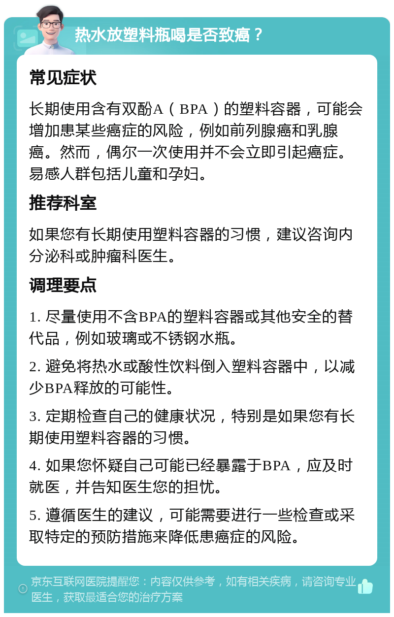 热水放塑料瓶喝是否致癌？ 常见症状 长期使用含有双酚A（BPA）的塑料容器，可能会增加患某些癌症的风险，例如前列腺癌和乳腺癌。然而，偶尔一次使用并不会立即引起癌症。易感人群包括儿童和孕妇。 推荐科室 如果您有长期使用塑料容器的习惯，建议咨询内分泌科或肿瘤科医生。 调理要点 1. 尽量使用不含BPA的塑料容器或其他安全的替代品，例如玻璃或不锈钢水瓶。 2. 避免将热水或酸性饮料倒入塑料容器中，以减少BPA释放的可能性。 3. 定期检查自己的健康状况，特别是如果您有长期使用塑料容器的习惯。 4. 如果您怀疑自己可能已经暴露于BPA，应及时就医，并告知医生您的担忧。 5. 遵循医生的建议，可能需要进行一些检查或采取特定的预防措施来降低患癌症的风险。