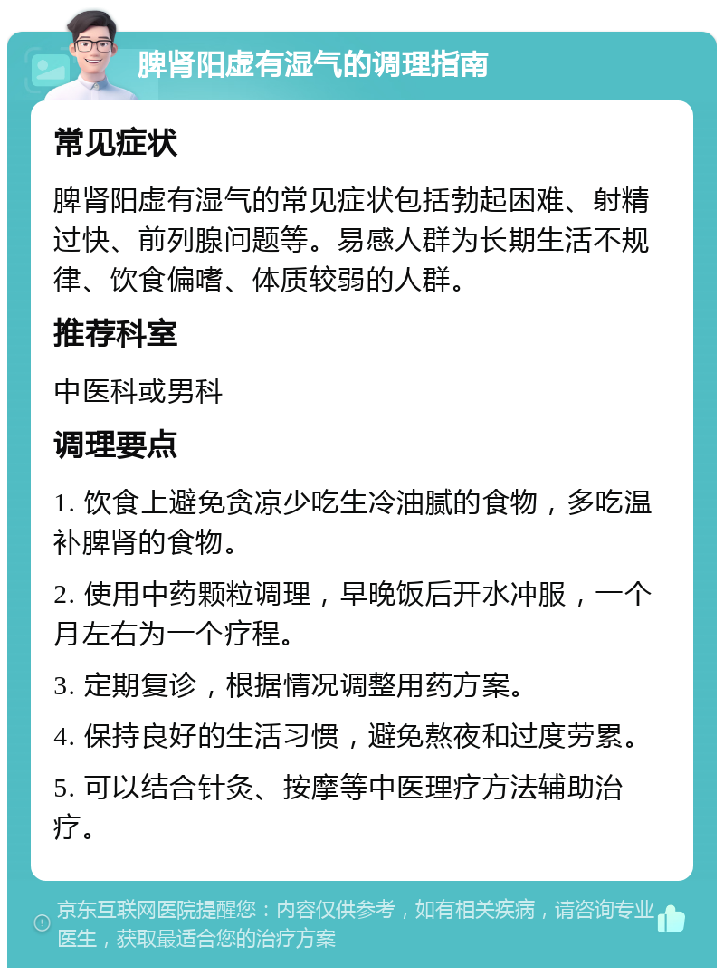 脾肾阳虚有湿气的调理指南 常见症状 脾肾阳虚有湿气的常见症状包括勃起困难、射精过快、前列腺问题等。易感人群为长期生活不规律、饮食偏嗜、体质较弱的人群。 推荐科室 中医科或男科 调理要点 1. 饮食上避免贪凉少吃生冷油腻的食物，多吃温补脾肾的食物。 2. 使用中药颗粒调理，早晚饭后开水冲服，一个月左右为一个疗程。 3. 定期复诊，根据情况调整用药方案。 4. 保持良好的生活习惯，避免熬夜和过度劳累。 5. 可以结合针灸、按摩等中医理疗方法辅助治疗。