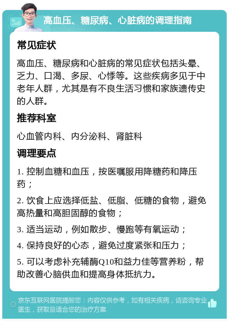 高血压、糖尿病、心脏病的调理指南 常见症状 高血压、糖尿病和心脏病的常见症状包括头晕、乏力、口渴、多尿、心悸等。这些疾病多见于中老年人群，尤其是有不良生活习惯和家族遗传史的人群。 推荐科室 心血管内科、内分泌科、肾脏科 调理要点 1. 控制血糖和血压，按医嘱服用降糖药和降压药； 2. 饮食上应选择低盐、低脂、低糖的食物，避免高热量和高胆固醇的食物； 3. 适当运动，例如散步、慢跑等有氧运动； 4. 保持良好的心态，避免过度紧张和压力； 5. 可以考虑补充辅酶Q10和益力佳等营养粉，帮助改善心脑供血和提高身体抵抗力。