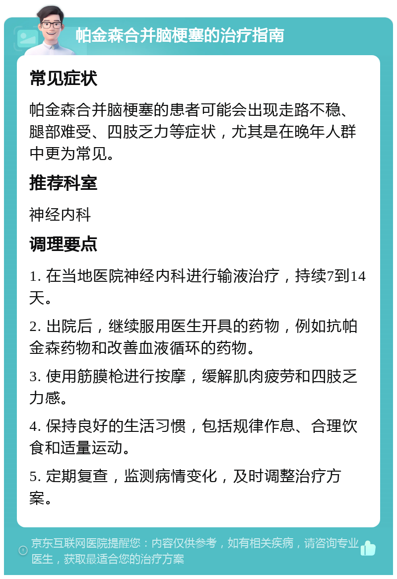 帕金森合并脑梗塞的治疗指南 常见症状 帕金森合并脑梗塞的患者可能会出现走路不稳、腿部难受、四肢乏力等症状，尤其是在晚年人群中更为常见。 推荐科室 神经内科 调理要点 1. 在当地医院神经内科进行输液治疗，持续7到14天。 2. 出院后，继续服用医生开具的药物，例如抗帕金森药物和改善血液循环的药物。 3. 使用筋膜枪进行按摩，缓解肌肉疲劳和四肢乏力感。 4. 保持良好的生活习惯，包括规律作息、合理饮食和适量运动。 5. 定期复查，监测病情变化，及时调整治疗方案。