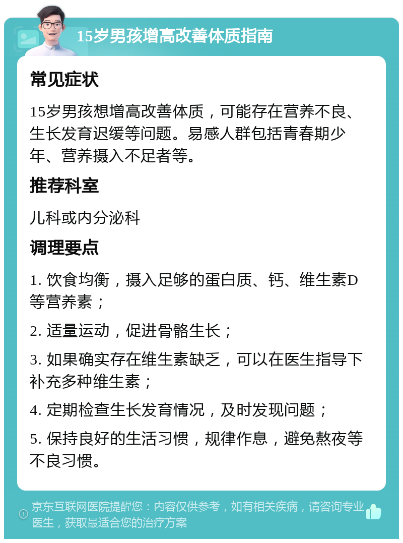 15岁男孩增高改善体质指南 常见症状 15岁男孩想增高改善体质，可能存在营养不良、生长发育迟缓等问题。易感人群包括青春期少年、营养摄入不足者等。 推荐科室 儿科或内分泌科 调理要点 1. 饮食均衡，摄入足够的蛋白质、钙、维生素D等营养素； 2. 适量运动，促进骨骼生长； 3. 如果确实存在维生素缺乏，可以在医生指导下补充多种维生素； 4. 定期检查生长发育情况，及时发现问题； 5. 保持良好的生活习惯，规律作息，避免熬夜等不良习惯。