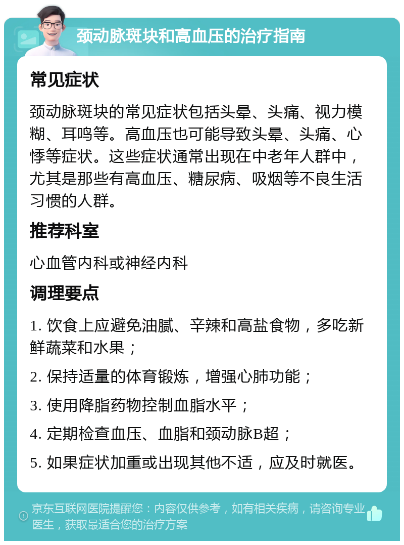 颈动脉斑块和高血压的治疗指南 常见症状 颈动脉斑块的常见症状包括头晕、头痛、视力模糊、耳鸣等。高血压也可能导致头晕、头痛、心悸等症状。这些症状通常出现在中老年人群中，尤其是那些有高血压、糖尿病、吸烟等不良生活习惯的人群。 推荐科室 心血管内科或神经内科 调理要点 1. 饮食上应避免油腻、辛辣和高盐食物，多吃新鲜蔬菜和水果； 2. 保持适量的体育锻炼，增强心肺功能； 3. 使用降脂药物控制血脂水平； 4. 定期检查血压、血脂和颈动脉B超； 5. 如果症状加重或出现其他不适，应及时就医。