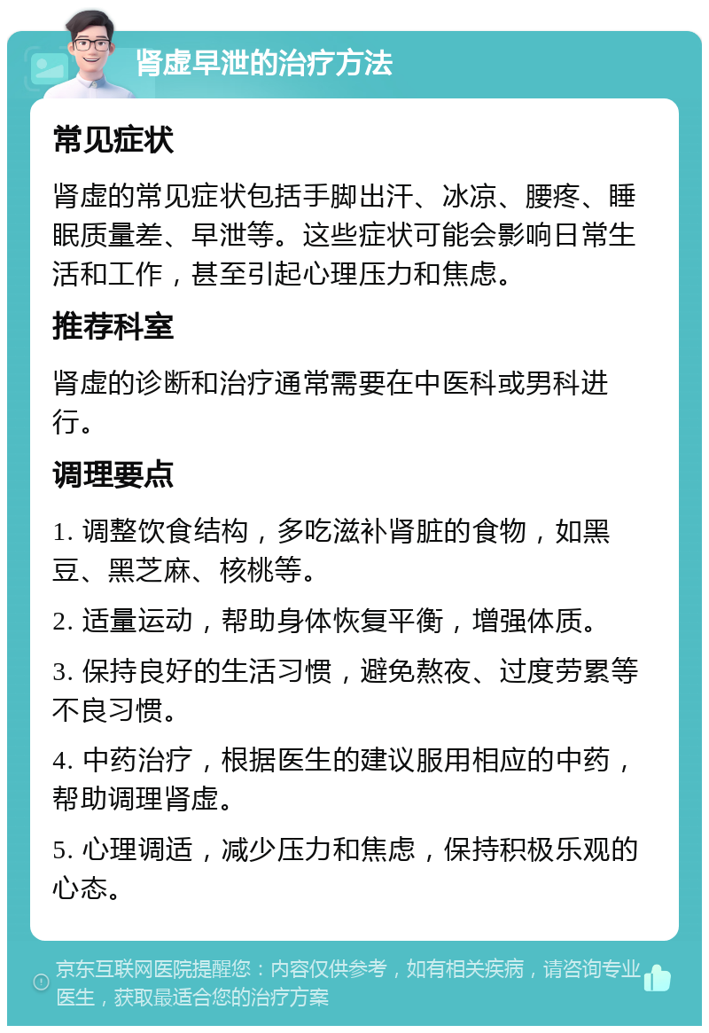 肾虚早泄的治疗方法 常见症状 肾虚的常见症状包括手脚出汗、冰凉、腰疼、睡眠质量差、早泄等。这些症状可能会影响日常生活和工作，甚至引起心理压力和焦虑。 推荐科室 肾虚的诊断和治疗通常需要在中医科或男科进行。 调理要点 1. 调整饮食结构，多吃滋补肾脏的食物，如黑豆、黑芝麻、核桃等。 2. 适量运动，帮助身体恢复平衡，增强体质。 3. 保持良好的生活习惯，避免熬夜、过度劳累等不良习惯。 4. 中药治疗，根据医生的建议服用相应的中药，帮助调理肾虚。 5. 心理调适，减少压力和焦虑，保持积极乐观的心态。