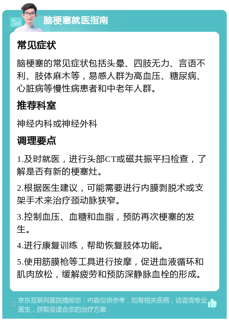 脑梗塞就医指南 常见症状 脑梗塞的常见症状包括头晕、四肢无力、言语不利、肢体麻木等，易感人群为高血压、糖尿病、心脏病等慢性病患者和中老年人群。 推荐科室 神经内科或神经外科 调理要点 1.及时就医，进行头部CT或磁共振平扫检查，了解是否有新的梗塞灶。 2.根据医生建议，可能需要进行内膜剥脱术或支架手术来治疗颈动脉狭窄。 3.控制血压、血糖和血脂，预防再次梗塞的发生。 4.进行康复训练，帮助恢复肢体功能。 5.使用筋膜枪等工具进行按摩，促进血液循环和肌肉放松，缓解疲劳和预防深静脉血栓的形成。