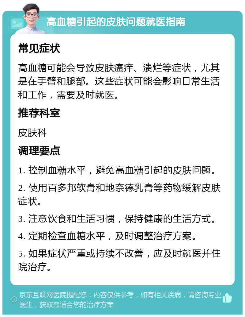 高血糖引起的皮肤问题就医指南 常见症状 高血糖可能会导致皮肤瘙痒、溃烂等症状，尤其是在手臂和腿部。这些症状可能会影响日常生活和工作，需要及时就医。 推荐科室 皮肤科 调理要点 1. 控制血糖水平，避免高血糖引起的皮肤问题。 2. 使用百多邦软膏和地奈德乳膏等药物缓解皮肤症状。 3. 注意饮食和生活习惯，保持健康的生活方式。 4. 定期检查血糖水平，及时调整治疗方案。 5. 如果症状严重或持续不改善，应及时就医并住院治疗。