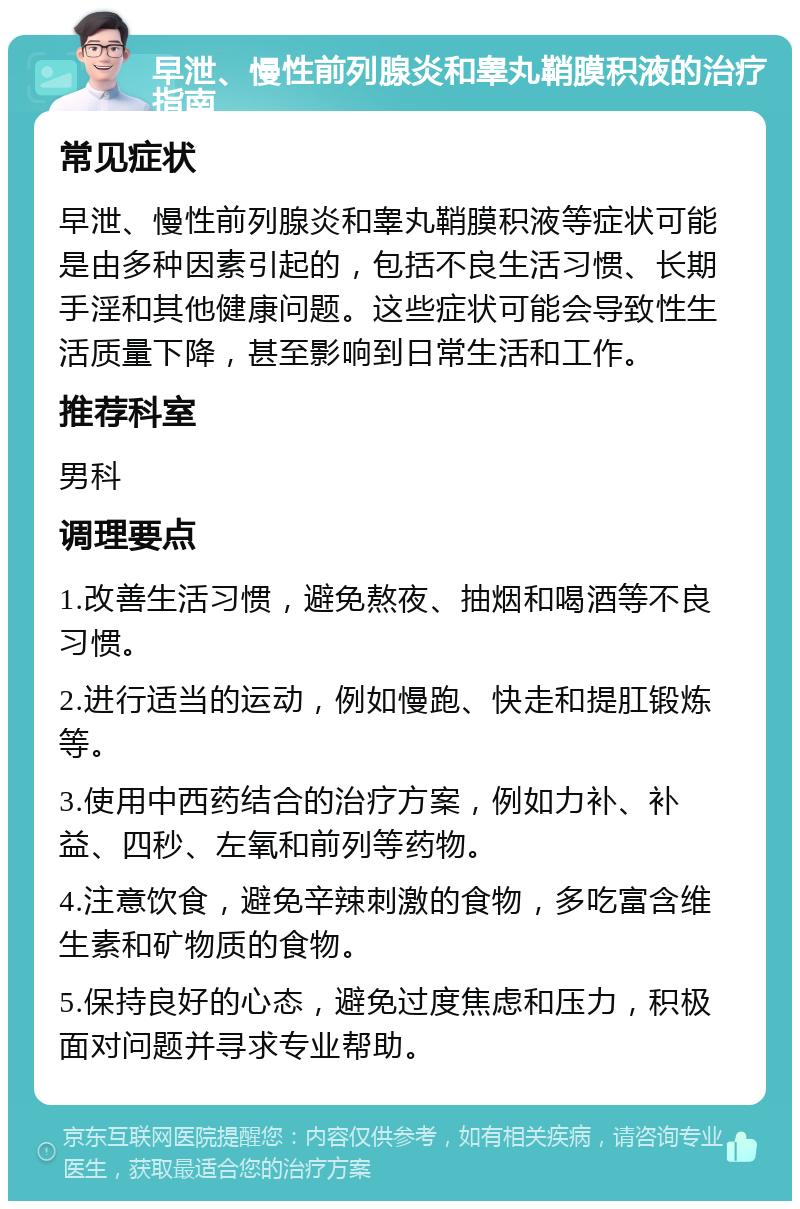 早泄、慢性前列腺炎和睾丸鞘膜积液的治疗指南 常见症状 早泄、慢性前列腺炎和睾丸鞘膜积液等症状可能是由多种因素引起的，包括不良生活习惯、长期手淫和其他健康问题。这些症状可能会导致性生活质量下降，甚至影响到日常生活和工作。 推荐科室 男科 调理要点 1.改善生活习惯，避免熬夜、抽烟和喝酒等不良习惯。 2.进行适当的运动，例如慢跑、快走和提肛锻炼等。 3.使用中西药结合的治疗方案，例如力补、补益、四秒、左氧和前列等药物。 4.注意饮食，避免辛辣刺激的食物，多吃富含维生素和矿物质的食物。 5.保持良好的心态，避免过度焦虑和压力，积极面对问题并寻求专业帮助。