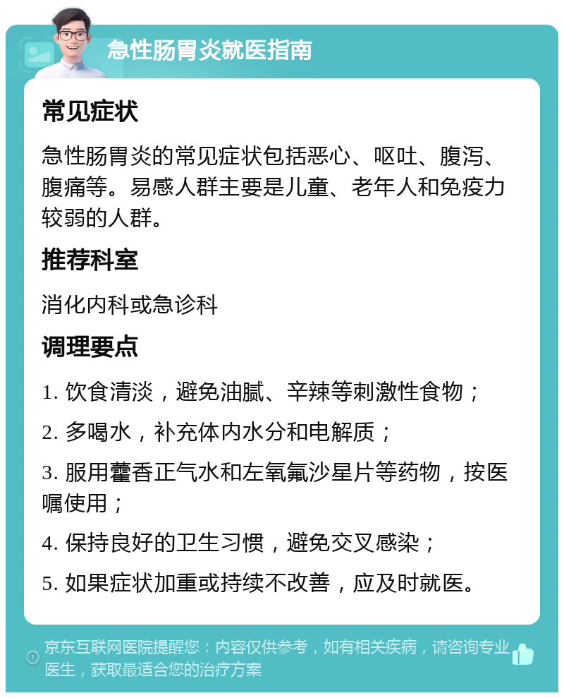 急性肠胃炎就医指南 常见症状 急性肠胃炎的常见症状包括恶心、呕吐、腹泻、腹痛等。易感人群主要是儿童、老年人和免疫力较弱的人群。 推荐科室 消化内科或急诊科 调理要点 1. 饮食清淡，避免油腻、辛辣等刺激性食物； 2. 多喝水，补充体内水分和电解质； 3. 服用藿香正气水和左氧氟沙星片等药物，按医嘱使用； 4. 保持良好的卫生习惯，避免交叉感染； 5. 如果症状加重或持续不改善，应及时就医。