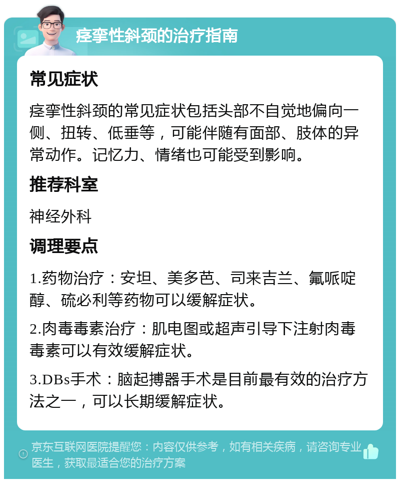 痉挛性斜颈的治疗指南 常见症状 痉挛性斜颈的常见症状包括头部不自觉地偏向一侧、扭转、低垂等，可能伴随有面部、肢体的异常动作。记忆力、情绪也可能受到影响。 推荐科室 神经外科 调理要点 1.药物治疗：安坦、美多芭、司来吉兰、氟哌啶醇、硫必利等药物可以缓解症状。 2.肉毒毒素治疗：肌电图或超声引导下注射肉毒毒素可以有效缓解症状。 3.DBs手术：脑起搏器手术是目前最有效的治疗方法之一，可以长期缓解症状。