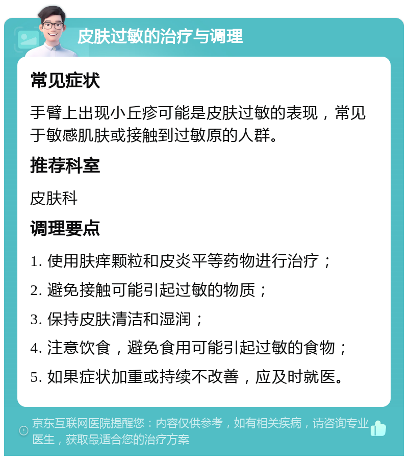 皮肤过敏的治疗与调理 常见症状 手臂上出现小丘疹可能是皮肤过敏的表现，常见于敏感肌肤或接触到过敏原的人群。 推荐科室 皮肤科 调理要点 1. 使用肤痒颗粒和皮炎平等药物进行治疗； 2. 避免接触可能引起过敏的物质； 3. 保持皮肤清洁和湿润； 4. 注意饮食，避免食用可能引起过敏的食物； 5. 如果症状加重或持续不改善，应及时就医。