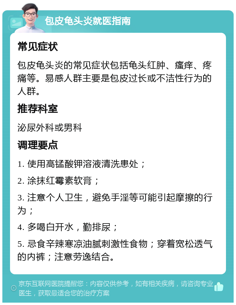 包皮龟头炎就医指南 常见症状 包皮龟头炎的常见症状包括龟头红肿、瘙痒、疼痛等。易感人群主要是包皮过长或不洁性行为的人群。 推荐科室 泌尿外科或男科 调理要点 1. 使用高锰酸钾溶液清洗患处； 2. 涂抹红霉素软膏； 3. 注意个人卫生，避免手淫等可能引起摩擦的行为； 4. 多喝白开水，勤排尿； 5. 忌食辛辣寒凉油腻刺激性食物；穿着宽松透气的内裤；注意劳逸结合。