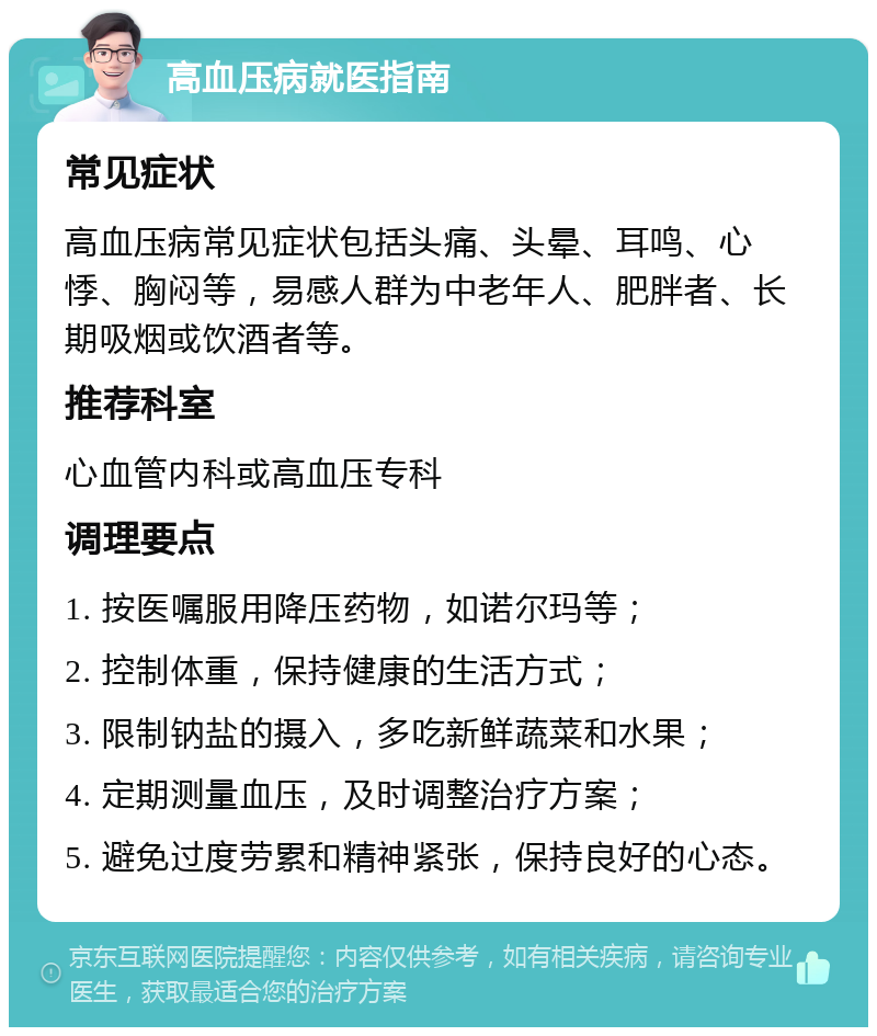 高血压病就医指南 常见症状 高血压病常见症状包括头痛、头晕、耳鸣、心悸、胸闷等，易感人群为中老年人、肥胖者、长期吸烟或饮酒者等。 推荐科室 心血管内科或高血压专科 调理要点 1. 按医嘱服用降压药物，如诺尔玛等； 2. 控制体重，保持健康的生活方式； 3. 限制钠盐的摄入，多吃新鲜蔬菜和水果； 4. 定期测量血压，及时调整治疗方案； 5. 避免过度劳累和精神紧张，保持良好的心态。