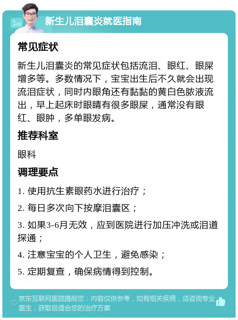 新生儿泪囊炎就医指南 常见症状 新生儿泪囊炎的常见症状包括流泪、眼红、眼屎增多等。多数情况下，宝宝出生后不久就会出现流泪症状，同时内眼角还有黏黏的黄白色脓液流出，早上起床时眼睛有很多眼屎，通常没有眼红、眼肿，多单眼发病。 推荐科室 眼科 调理要点 1. 使用抗生素眼药水进行治疗； 2. 每日多次向下按摩泪囊区； 3. 如果3-6月无效，应到医院进行加压冲洗或泪道探通； 4. 注意宝宝的个人卫生，避免感染； 5. 定期复查，确保病情得到控制。