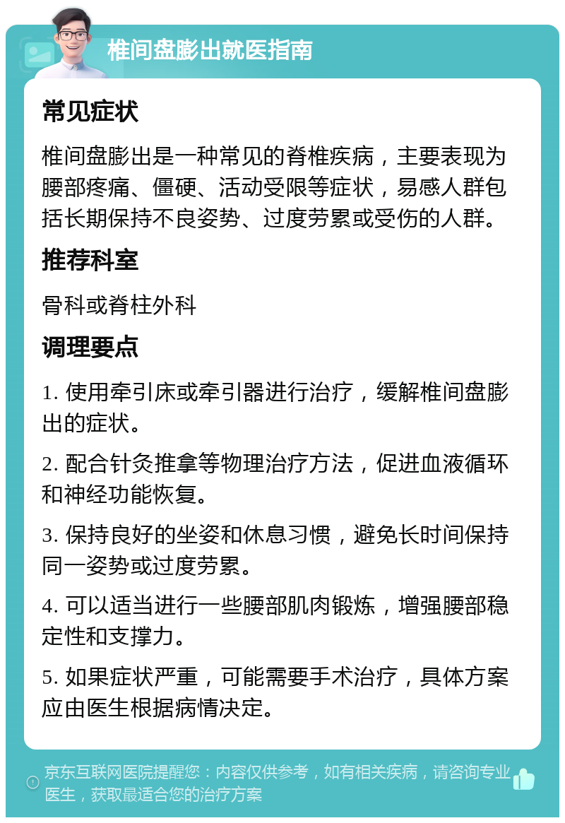 椎间盘膨出就医指南 常见症状 椎间盘膨出是一种常见的脊椎疾病，主要表现为腰部疼痛、僵硬、活动受限等症状，易感人群包括长期保持不良姿势、过度劳累或受伤的人群。 推荐科室 骨科或脊柱外科 调理要点 1. 使用牵引床或牵引器进行治疗，缓解椎间盘膨出的症状。 2. 配合针灸推拿等物理治疗方法，促进血液循环和神经功能恢复。 3. 保持良好的坐姿和休息习惯，避免长时间保持同一姿势或过度劳累。 4. 可以适当进行一些腰部肌肉锻炼，增强腰部稳定性和支撑力。 5. 如果症状严重，可能需要手术治疗，具体方案应由医生根据病情决定。