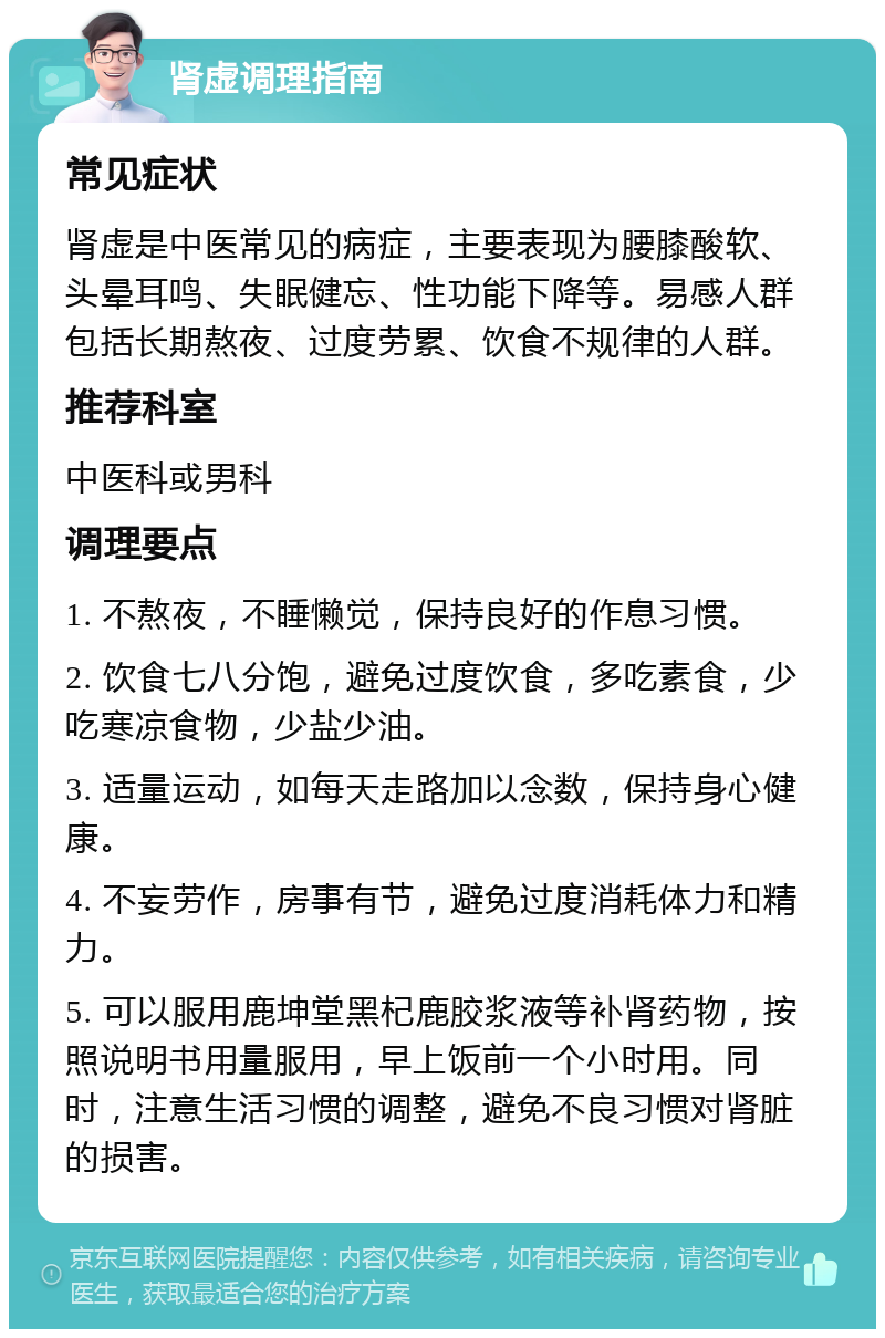 肾虚调理指南 常见症状 肾虚是中医常见的病症，主要表现为腰膝酸软、头晕耳鸣、失眠健忘、性功能下降等。易感人群包括长期熬夜、过度劳累、饮食不规律的人群。 推荐科室 中医科或男科 调理要点 1. 不熬夜，不睡懒觉，保持良好的作息习惯。 2. 饮食七八分饱，避免过度饮食，多吃素食，少吃寒凉食物，少盐少油。 3. 适量运动，如每天走路加以念数，保持身心健康。 4. 不妄劳作，房事有节，避免过度消耗体力和精力。 5. 可以服用鹿坤堂黑杞鹿胶浆液等补肾药物，按照说明书用量服用，早上饭前一个小时用。同时，注意生活习惯的调整，避免不良习惯对肾脏的损害。