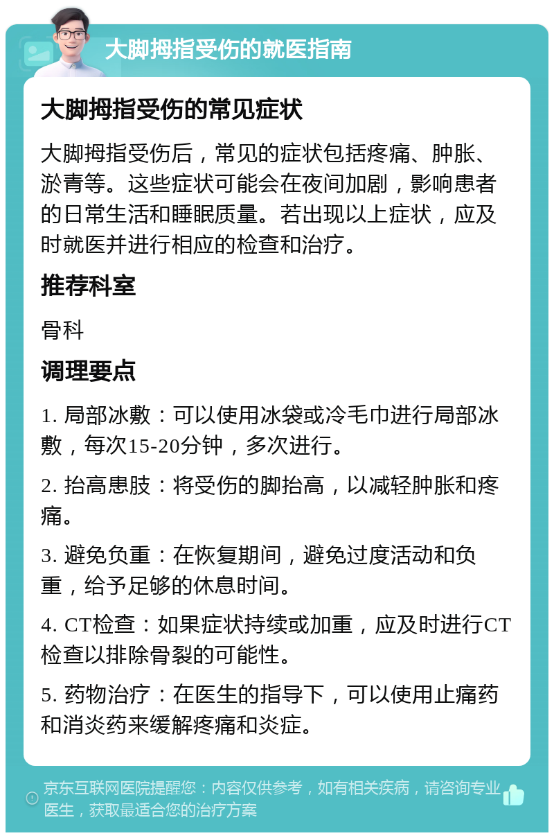 大脚拇指受伤的就医指南 大脚拇指受伤的常见症状 大脚拇指受伤后，常见的症状包括疼痛、肿胀、淤青等。这些症状可能会在夜间加剧，影响患者的日常生活和睡眠质量。若出现以上症状，应及时就医并进行相应的检查和治疗。 推荐科室 骨科 调理要点 1. 局部冰敷：可以使用冰袋或冷毛巾进行局部冰敷，每次15-20分钟，多次进行。 2. 抬高患肢：将受伤的脚抬高，以减轻肿胀和疼痛。 3. 避免负重：在恢复期间，避免过度活动和负重，给予足够的休息时间。 4. CT检查：如果症状持续或加重，应及时进行CT检查以排除骨裂的可能性。 5. 药物治疗：在医生的指导下，可以使用止痛药和消炎药来缓解疼痛和炎症。