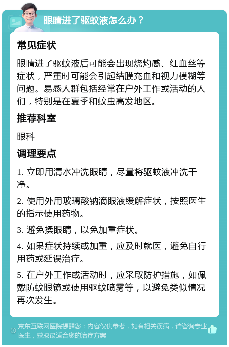 眼睛进了驱蚊液怎么办？ 常见症状 眼睛进了驱蚊液后可能会出现烧灼感、红血丝等症状，严重时可能会引起结膜充血和视力模糊等问题。易感人群包括经常在户外工作或活动的人们，特别是在夏季和蚊虫高发地区。 推荐科室 眼科 调理要点 1. 立即用清水冲洗眼睛，尽量将驱蚊液冲洗干净。 2. 使用外用玻璃酸钠滴眼液缓解症状，按照医生的指示使用药物。 3. 避免揉眼睛，以免加重症状。 4. 如果症状持续或加重，应及时就医，避免自行用药或延误治疗。 5. 在户外工作或活动时，应采取防护措施，如佩戴防蚊眼镜或使用驱蚊喷雾等，以避免类似情况再次发生。