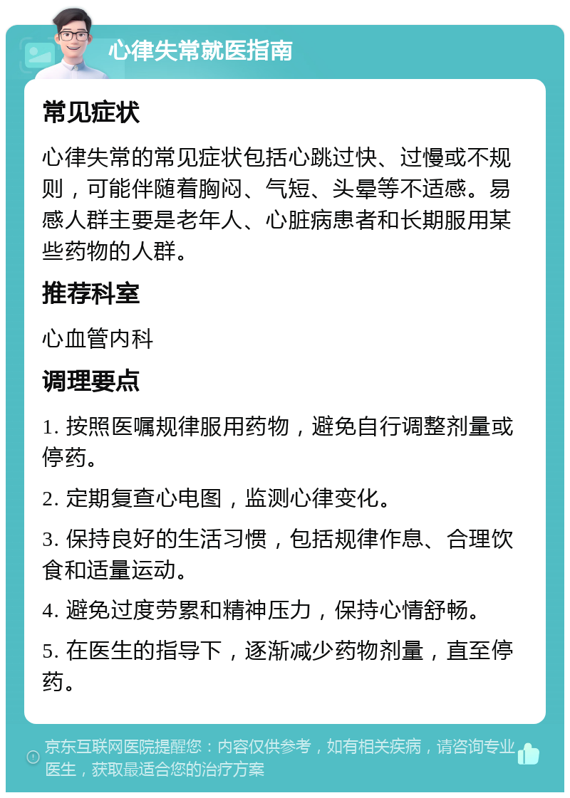 心律失常就医指南 常见症状 心律失常的常见症状包括心跳过快、过慢或不规则，可能伴随着胸闷、气短、头晕等不适感。易感人群主要是老年人、心脏病患者和长期服用某些药物的人群。 推荐科室 心血管内科 调理要点 1. 按照医嘱规律服用药物，避免自行调整剂量或停药。 2. 定期复查心电图，监测心律变化。 3. 保持良好的生活习惯，包括规律作息、合理饮食和适量运动。 4. 避免过度劳累和精神压力，保持心情舒畅。 5. 在医生的指导下，逐渐减少药物剂量，直至停药。