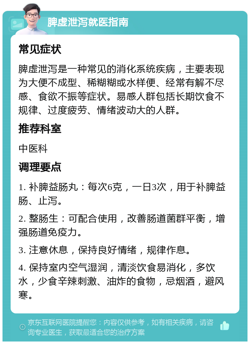 脾虚泄泻就医指南 常见症状 脾虚泄泻是一种常见的消化系统疾病，主要表现为大便不成型、稀糊糊或水样便、经常有解不尽感、食欲不振等症状。易感人群包括长期饮食不规律、过度疲劳、情绪波动大的人群。 推荐科室 中医科 调理要点 1. 补脾益肠丸：每次6克，一日3次，用于补脾益肠、止泻。 2. 整肠生：可配合使用，改善肠道菌群平衡，增强肠道免疫力。 3. 注意休息，保持良好情绪，规律作息。 4. 保持室内空气湿润，清淡饮食易消化，多饮水，少食辛辣刺激、油炸的食物，忌烟酒，避风寒。