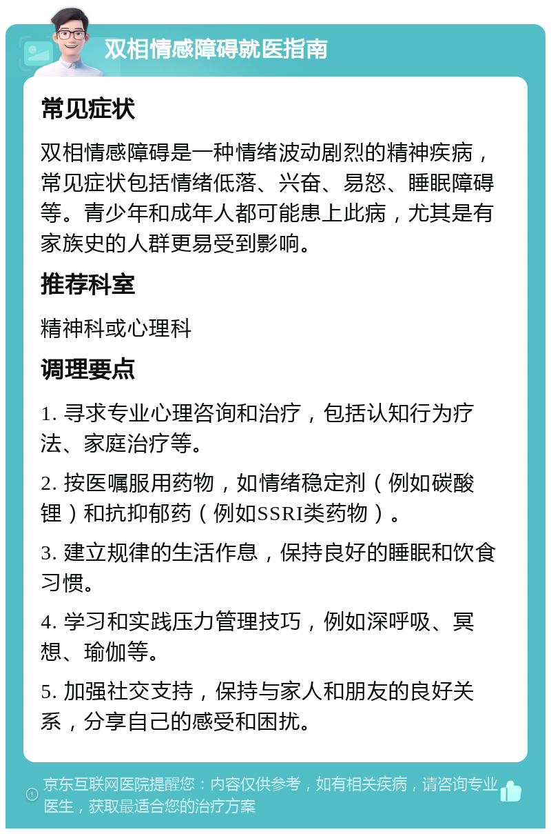 双相情感障碍就医指南 常见症状 双相情感障碍是一种情绪波动剧烈的精神疾病，常见症状包括情绪低落、兴奋、易怒、睡眠障碍等。青少年和成年人都可能患上此病，尤其是有家族史的人群更易受到影响。 推荐科室 精神科或心理科 调理要点 1. 寻求专业心理咨询和治疗，包括认知行为疗法、家庭治疗等。 2. 按医嘱服用药物，如情绪稳定剂（例如碳酸锂）和抗抑郁药（例如SSRI类药物）。 3. 建立规律的生活作息，保持良好的睡眠和饮食习惯。 4. 学习和实践压力管理技巧，例如深呼吸、冥想、瑜伽等。 5. 加强社交支持，保持与家人和朋友的良好关系，分享自己的感受和困扰。