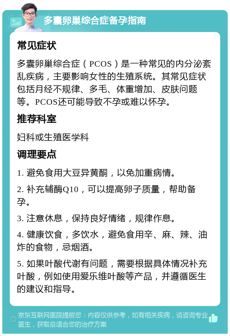 多囊卵巢综合症备孕指南 常见症状 多囊卵巢综合症（PCOS）是一种常见的内分泌紊乱疾病，主要影响女性的生殖系统。其常见症状包括月经不规律、多毛、体重增加、皮肤问题等。PCOS还可能导致不孕或难以怀孕。 推荐科室 妇科或生殖医学科 调理要点 1. 避免食用大豆异黄酮，以免加重病情。 2. 补充辅酶Q10，可以提高卵子质量，帮助备孕。 3. 注意休息，保持良好情绪，规律作息。 4. 健康饮食，多饮水，避免食用辛、麻、辣、油炸的食物，忌烟酒。 5. 如果叶酸代谢有问题，需要根据具体情况补充叶酸，例如使用爱乐维叶酸等产品，并遵循医生的建议和指导。