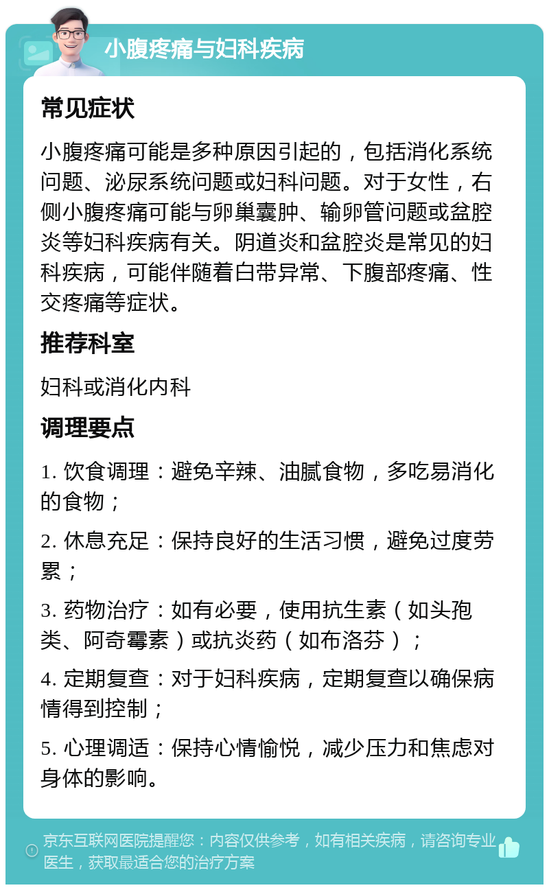 小腹疼痛与妇科疾病 常见症状 小腹疼痛可能是多种原因引起的，包括消化系统问题、泌尿系统问题或妇科问题。对于女性，右侧小腹疼痛可能与卵巢囊肿、输卵管问题或盆腔炎等妇科疾病有关。阴道炎和盆腔炎是常见的妇科疾病，可能伴随着白带异常、下腹部疼痛、性交疼痛等症状。 推荐科室 妇科或消化内科 调理要点 1. 饮食调理：避免辛辣、油腻食物，多吃易消化的食物； 2. 休息充足：保持良好的生活习惯，避免过度劳累； 3. 药物治疗：如有必要，使用抗生素（如头孢类、阿奇霉素）或抗炎药（如布洛芬）； 4. 定期复查：对于妇科疾病，定期复查以确保病情得到控制； 5. 心理调适：保持心情愉悦，减少压力和焦虑对身体的影响。