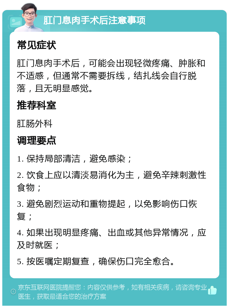 肛门息肉手术后注意事项 常见症状 肛门息肉手术后，可能会出现轻微疼痛、肿胀和不适感，但通常不需要拆线，结扎线会自行脱落，且无明显感觉。 推荐科室 肛肠外科 调理要点 1. 保持局部清洁，避免感染； 2. 饮食上应以清淡易消化为主，避免辛辣刺激性食物； 3. 避免剧烈运动和重物提起，以免影响伤口恢复； 4. 如果出现明显疼痛、出血或其他异常情况，应及时就医； 5. 按医嘱定期复查，确保伤口完全愈合。