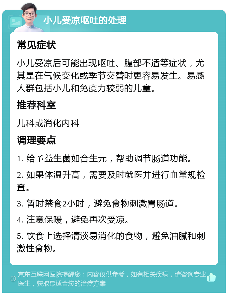 小儿受凉呕吐的处理 常见症状 小儿受凉后可能出现呕吐、腹部不适等症状，尤其是在气候变化或季节交替时更容易发生。易感人群包括小儿和免疫力较弱的儿童。 推荐科室 儿科或消化内科 调理要点 1. 给予益生菌如合生元，帮助调节肠道功能。 2. 如果体温升高，需要及时就医并进行血常规检查。 3. 暂时禁食2小时，避免食物刺激胃肠道。 4. 注意保暖，避免再次受凉。 5. 饮食上选择清淡易消化的食物，避免油腻和刺激性食物。