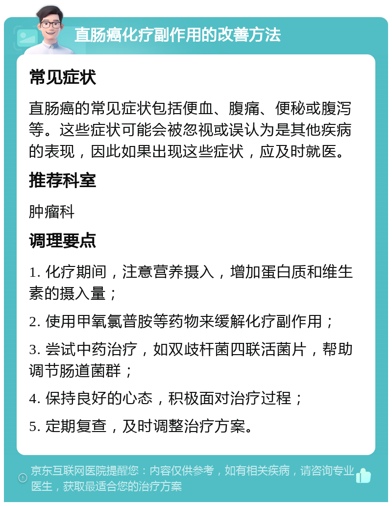 直肠癌化疗副作用的改善方法 常见症状 直肠癌的常见症状包括便血、腹痛、便秘或腹泻等。这些症状可能会被忽视或误认为是其他疾病的表现，因此如果出现这些症状，应及时就医。 推荐科室 肿瘤科 调理要点 1. 化疗期间，注意营养摄入，增加蛋白质和维生素的摄入量； 2. 使用甲氧氯普胺等药物来缓解化疗副作用； 3. 尝试中药治疗，如双歧杆菌四联活菌片，帮助调节肠道菌群； 4. 保持良好的心态，积极面对治疗过程； 5. 定期复查，及时调整治疗方案。