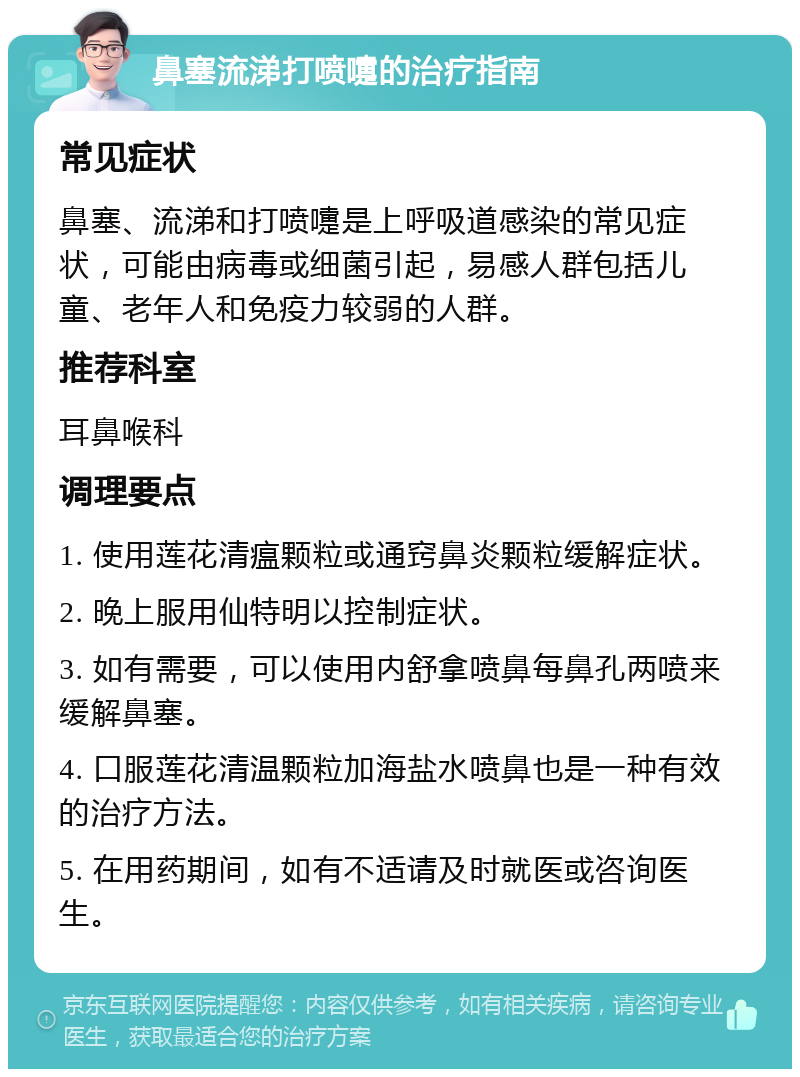 鼻塞流涕打喷嚏的治疗指南 常见症状 鼻塞、流涕和打喷嚏是上呼吸道感染的常见症状，可能由病毒或细菌引起，易感人群包括儿童、老年人和免疫力较弱的人群。 推荐科室 耳鼻喉科 调理要点 1. 使用莲花清瘟颗粒或通窍鼻炎颗粒缓解症状。 2. 晚上服用仙特明以控制症状。 3. 如有需要，可以使用内舒拿喷鼻每鼻孔两喷来缓解鼻塞。 4. 口服莲花清温颗粒加海盐水喷鼻也是一种有效的治疗方法。 5. 在用药期间，如有不适请及时就医或咨询医生。