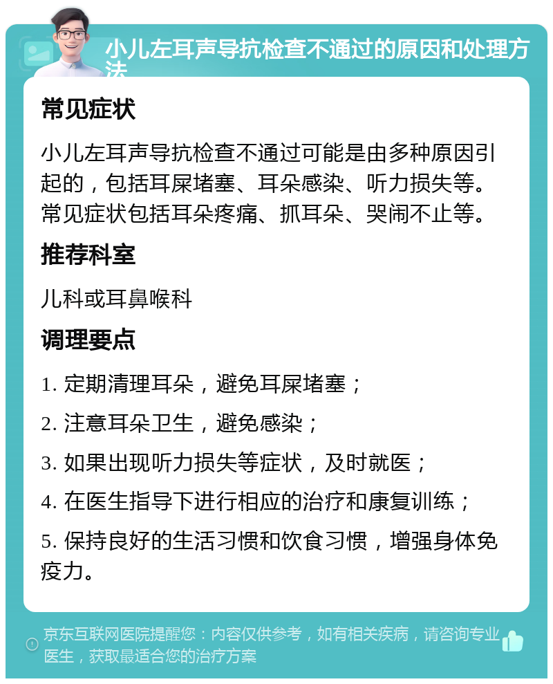 小儿左耳声导抗检查不通过的原因和处理方法 常见症状 小儿左耳声导抗检查不通过可能是由多种原因引起的，包括耳屎堵塞、耳朵感染、听力损失等。常见症状包括耳朵疼痛、抓耳朵、哭闹不止等。 推荐科室 儿科或耳鼻喉科 调理要点 1. 定期清理耳朵，避免耳屎堵塞； 2. 注意耳朵卫生，避免感染； 3. 如果出现听力损失等症状，及时就医； 4. 在医生指导下进行相应的治疗和康复训练； 5. 保持良好的生活习惯和饮食习惯，增强身体免疫力。