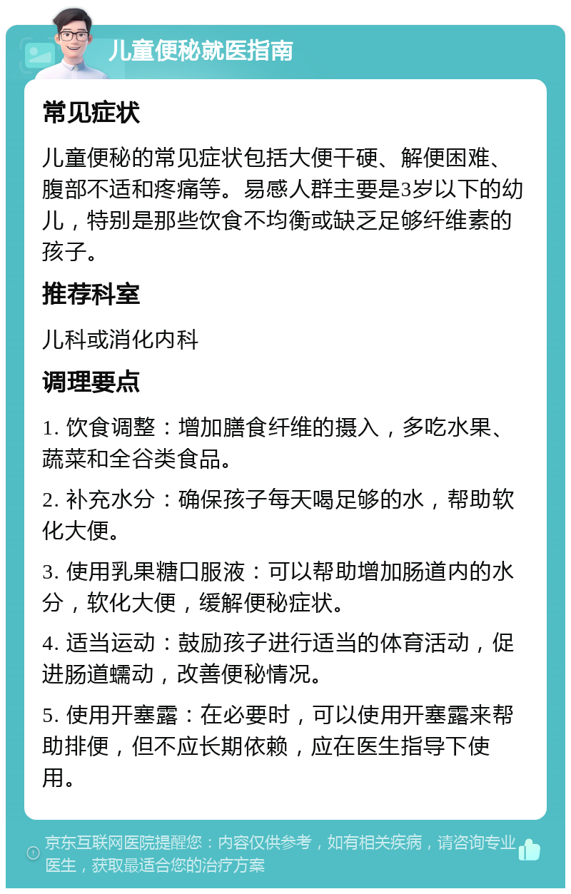 儿童便秘就医指南 常见症状 儿童便秘的常见症状包括大便干硬、解便困难、腹部不适和疼痛等。易感人群主要是3岁以下的幼儿，特别是那些饮食不均衡或缺乏足够纤维素的孩子。 推荐科室 儿科或消化内科 调理要点 1. 饮食调整：增加膳食纤维的摄入，多吃水果、蔬菜和全谷类食品。 2. 补充水分：确保孩子每天喝足够的水，帮助软化大便。 3. 使用乳果糖口服液：可以帮助增加肠道内的水分，软化大便，缓解便秘症状。 4. 适当运动：鼓励孩子进行适当的体育活动，促进肠道蠕动，改善便秘情况。 5. 使用开塞露：在必要时，可以使用开塞露来帮助排便，但不应长期依赖，应在医生指导下使用。