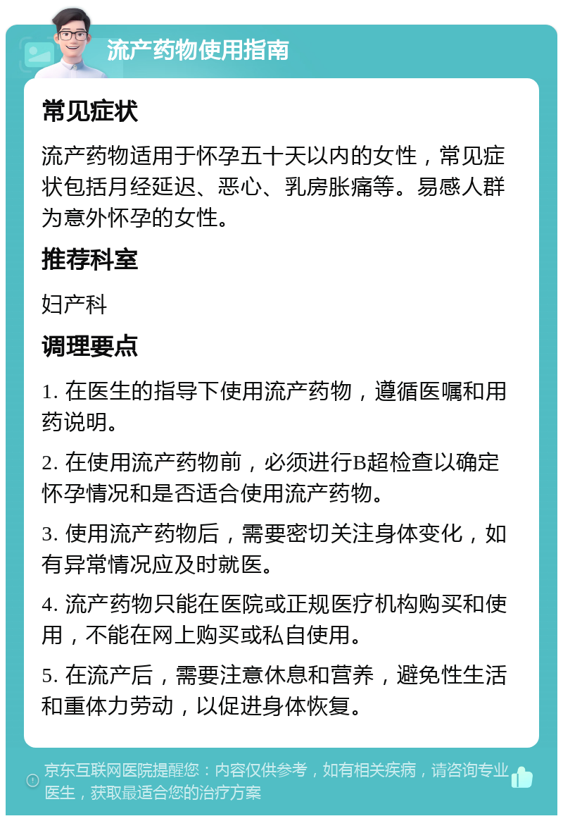 流产药物使用指南 常见症状 流产药物适用于怀孕五十天以内的女性，常见症状包括月经延迟、恶心、乳房胀痛等。易感人群为意外怀孕的女性。 推荐科室 妇产科 调理要点 1. 在医生的指导下使用流产药物，遵循医嘱和用药说明。 2. 在使用流产药物前，必须进行B超检查以确定怀孕情况和是否适合使用流产药物。 3. 使用流产药物后，需要密切关注身体变化，如有异常情况应及时就医。 4. 流产药物只能在医院或正规医疗机构购买和使用，不能在网上购买或私自使用。 5. 在流产后，需要注意休息和营养，避免性生活和重体力劳动，以促进身体恢复。