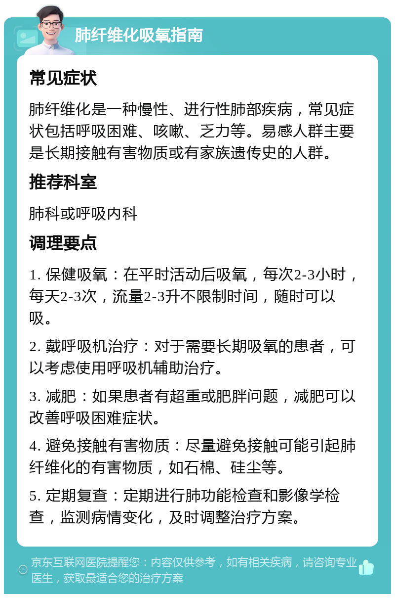 肺纤维化吸氧指南 常见症状 肺纤维化是一种慢性、进行性肺部疾病，常见症状包括呼吸困难、咳嗽、乏力等。易感人群主要是长期接触有害物质或有家族遗传史的人群。 推荐科室 肺科或呼吸内科 调理要点 1. 保健吸氧：在平时活动后吸氧，每次2-3小时，每天2-3次，流量2-3升不限制时间，随时可以吸。 2. 戴呼吸机治疗：对于需要长期吸氧的患者，可以考虑使用呼吸机辅助治疗。 3. 减肥：如果患者有超重或肥胖问题，减肥可以改善呼吸困难症状。 4. 避免接触有害物质：尽量避免接触可能引起肺纤维化的有害物质，如石棉、硅尘等。 5. 定期复查：定期进行肺功能检查和影像学检查，监测病情变化，及时调整治疗方案。