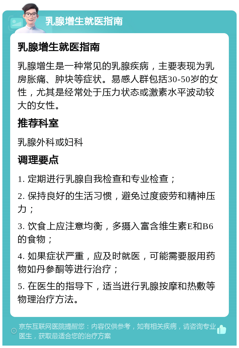 乳腺增生就医指南 乳腺增生就医指南 乳腺增生是一种常见的乳腺疾病，主要表现为乳房胀痛、肿块等症状。易感人群包括30-50岁的女性，尤其是经常处于压力状态或激素水平波动较大的女性。 推荐科室 乳腺外科或妇科 调理要点 1. 定期进行乳腺自我检查和专业检查； 2. 保持良好的生活习惯，避免过度疲劳和精神压力； 3. 饮食上应注意均衡，多摄入富含维生素E和B6的食物； 4. 如果症状严重，应及时就医，可能需要服用药物如丹参酮等进行治疗； 5. 在医生的指导下，适当进行乳腺按摩和热敷等物理治疗方法。