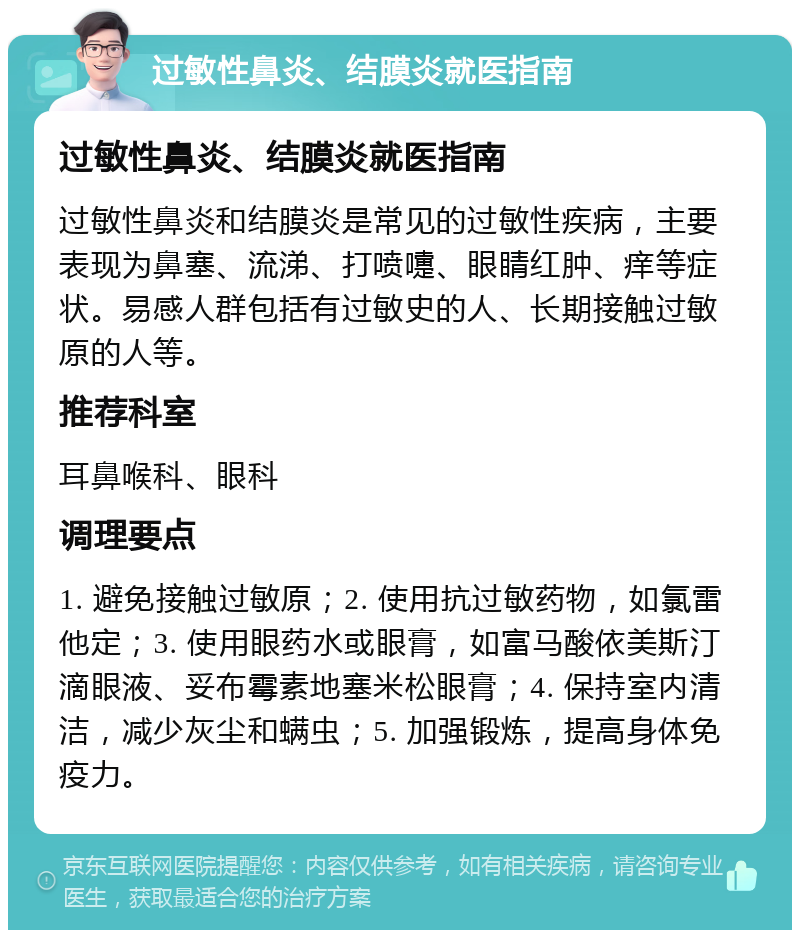 过敏性鼻炎、结膜炎就医指南 过敏性鼻炎、结膜炎就医指南 过敏性鼻炎和结膜炎是常见的过敏性疾病，主要表现为鼻塞、流涕、打喷嚏、眼睛红肿、痒等症状。易感人群包括有过敏史的人、长期接触过敏原的人等。 推荐科室 耳鼻喉科、眼科 调理要点 1. 避免接触过敏原；2. 使用抗过敏药物，如氯雷他定；3. 使用眼药水或眼膏，如富马酸依美斯汀滴眼液、妥布霉素地塞米松眼膏；4. 保持室内清洁，减少灰尘和螨虫；5. 加强锻炼，提高身体免疫力。