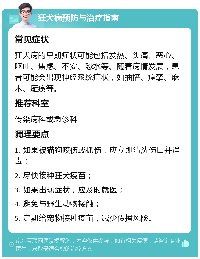 狂犬病预防与治疗指南 常见症状 狂犬病的早期症状可能包括发热、头痛、恶心、呕吐、焦虑、不安、恐水等。随着病情发展，患者可能会出现神经系统症状，如抽搐、痉挛、麻木、瘫痪等。 推荐科室 传染病科或急诊科 调理要点 1. 如果被猫狗咬伤或抓伤，应立即清洗伤口并消毒； 2. 尽快接种狂犬疫苗； 3. 如果出现症状，应及时就医； 4. 避免与野生动物接触； 5. 定期给宠物接种疫苗，减少传播风险。