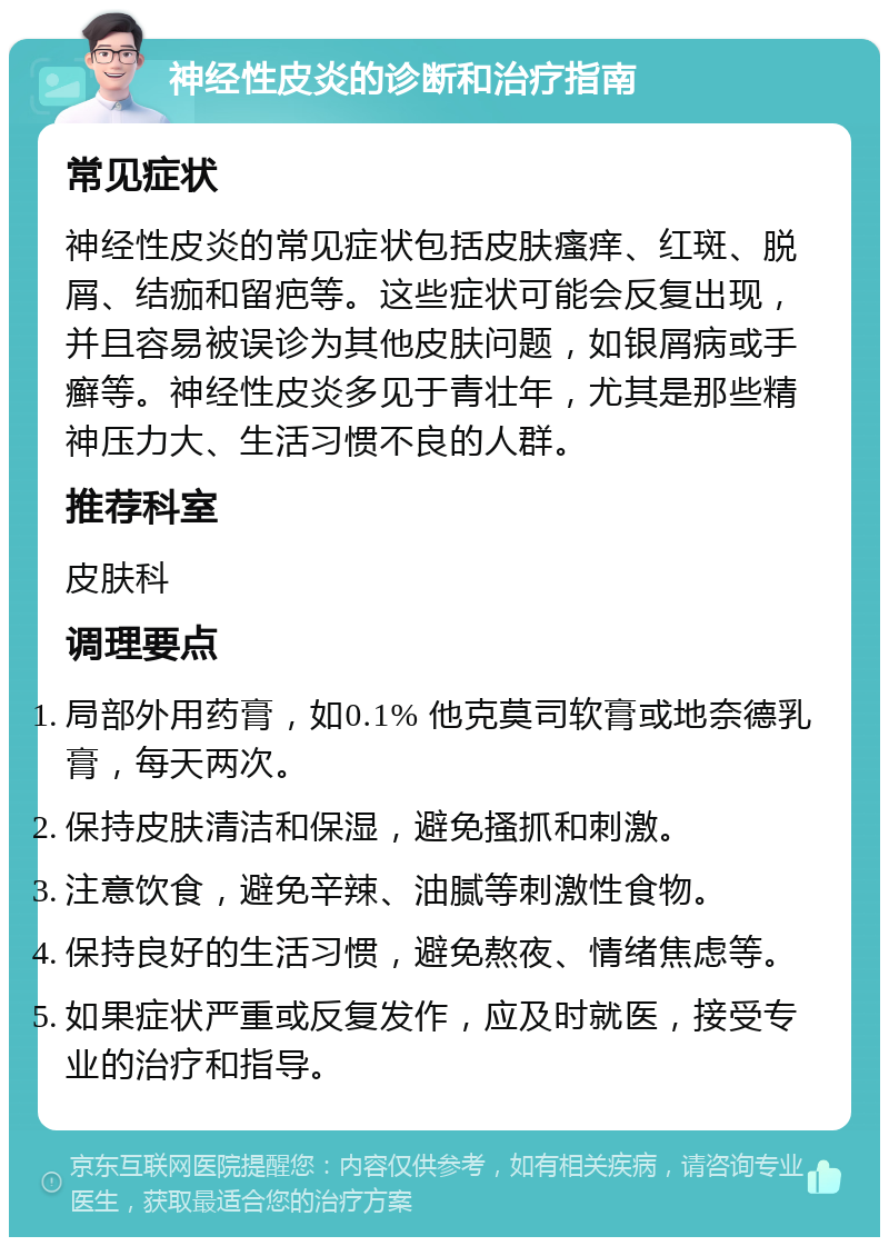 神经性皮炎的诊断和治疗指南 常见症状 神经性皮炎的常见症状包括皮肤瘙痒、红斑、脱屑、结痂和留疤等。这些症状可能会反复出现，并且容易被误诊为其他皮肤问题，如银屑病或手癣等。神经性皮炎多见于青壮年，尤其是那些精神压力大、生活习惯不良的人群。 推荐科室 皮肤科 调理要点 局部外用药膏，如0.1% 他克莫司软膏或地奈德乳膏，每天两次。 保持皮肤清洁和保湿，避免搔抓和刺激。 注意饮食，避免辛辣、油腻等刺激性食物。 保持良好的生活习惯，避免熬夜、情绪焦虑等。 如果症状严重或反复发作，应及时就医，接受专业的治疗和指导。