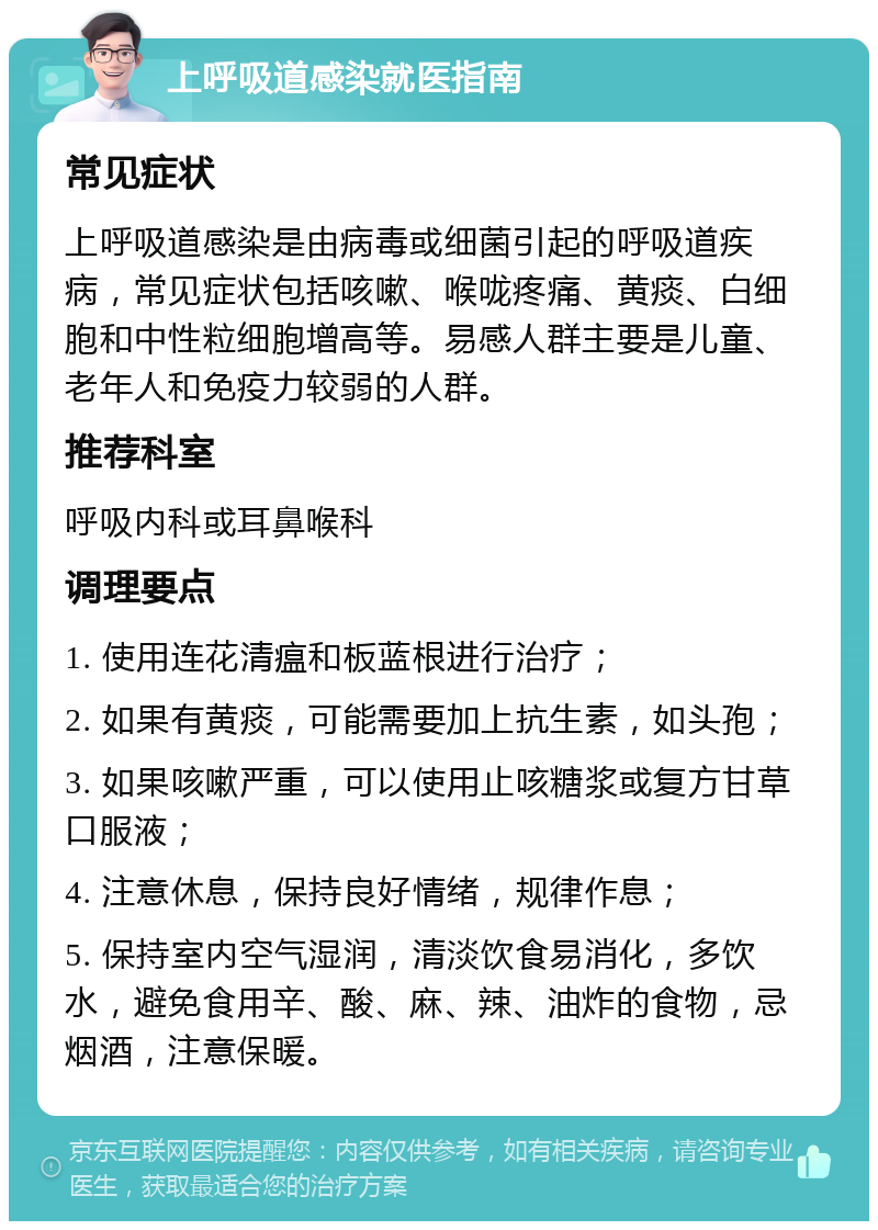 上呼吸道感染就医指南 常见症状 上呼吸道感染是由病毒或细菌引起的呼吸道疾病，常见症状包括咳嗽、喉咙疼痛、黄痰、白细胞和中性粒细胞增高等。易感人群主要是儿童、老年人和免疫力较弱的人群。 推荐科室 呼吸内科或耳鼻喉科 调理要点 1. 使用连花清瘟和板蓝根进行治疗； 2. 如果有黄痰，可能需要加上抗生素，如头孢； 3. 如果咳嗽严重，可以使用止咳糖浆或复方甘草口服液； 4. 注意休息，保持良好情绪，规律作息； 5. 保持室内空气湿润，清淡饮食易消化，多饮水，避免食用辛、酸、麻、辣、油炸的食物，忌烟酒，注意保暖。