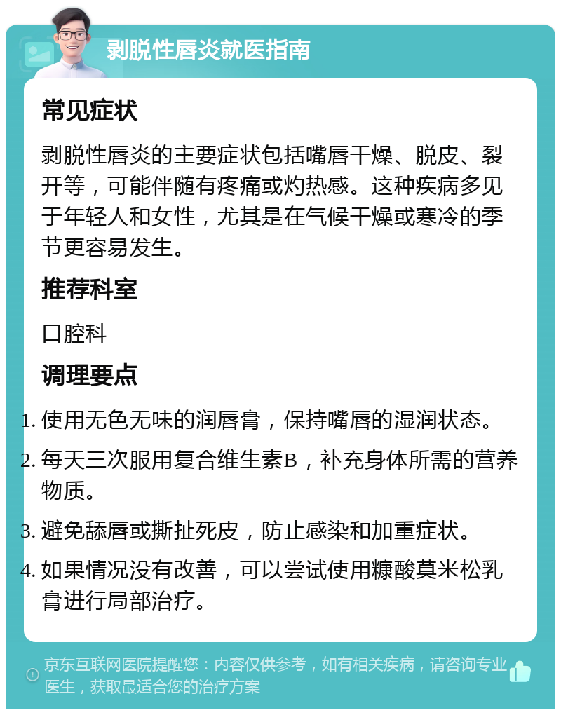 剥脱性唇炎就医指南 常见症状 剥脱性唇炎的主要症状包括嘴唇干燥、脱皮、裂开等，可能伴随有疼痛或灼热感。这种疾病多见于年轻人和女性，尤其是在气候干燥或寒冷的季节更容易发生。 推荐科室 口腔科 调理要点 使用无色无味的润唇膏，保持嘴唇的湿润状态。 每天三次服用复合维生素B，补充身体所需的营养物质。 避免舔唇或撕扯死皮，防止感染和加重症状。 如果情况没有改善，可以尝试使用糠酸莫米松乳膏进行局部治疗。