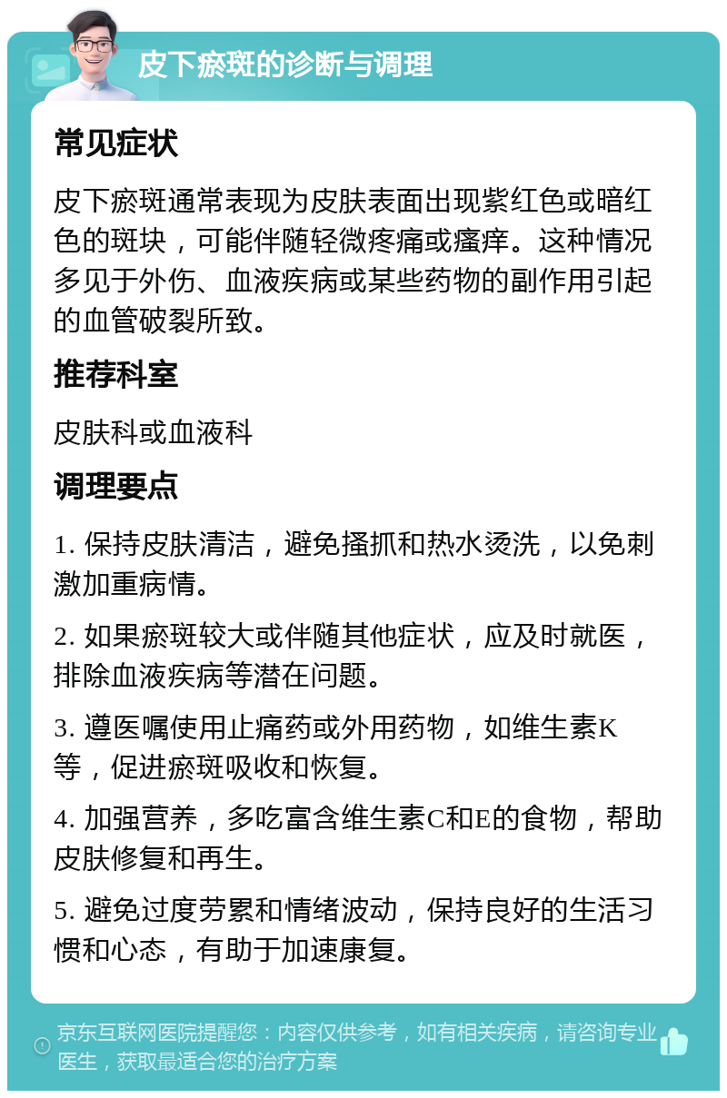 皮下瘀斑的诊断与调理 常见症状 皮下瘀斑通常表现为皮肤表面出现紫红色或暗红色的斑块，可能伴随轻微疼痛或瘙痒。这种情况多见于外伤、血液疾病或某些药物的副作用引起的血管破裂所致。 推荐科室 皮肤科或血液科 调理要点 1. 保持皮肤清洁，避免搔抓和热水烫洗，以免刺激加重病情。 2. 如果瘀斑较大或伴随其他症状，应及时就医，排除血液疾病等潜在问题。 3. 遵医嘱使用止痛药或外用药物，如维生素K等，促进瘀斑吸收和恢复。 4. 加强营养，多吃富含维生素C和E的食物，帮助皮肤修复和再生。 5. 避免过度劳累和情绪波动，保持良好的生活习惯和心态，有助于加速康复。