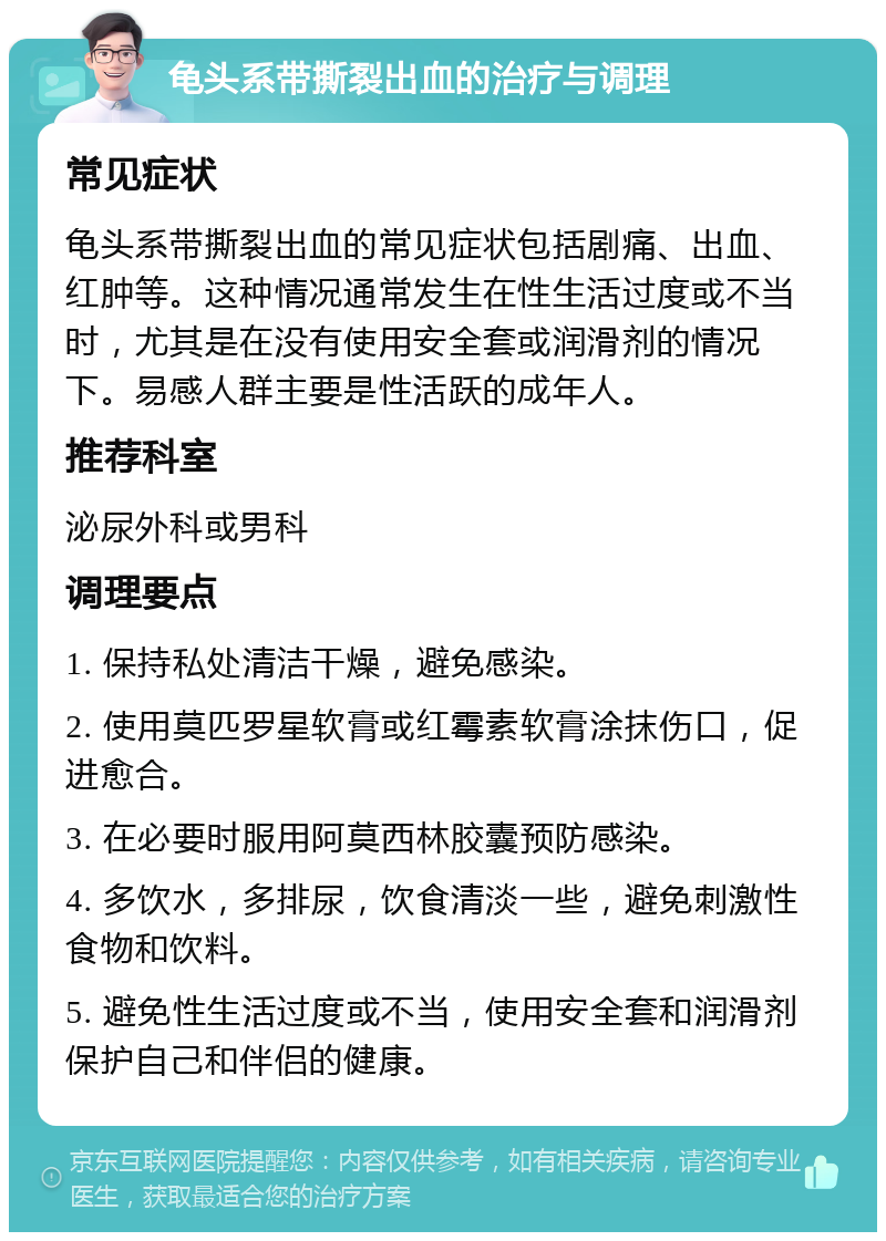 龟头系带撕裂出血的治疗与调理 常见症状 龟头系带撕裂出血的常见症状包括剧痛、出血、红肿等。这种情况通常发生在性生活过度或不当时，尤其是在没有使用安全套或润滑剂的情况下。易感人群主要是性活跃的成年人。 推荐科室 泌尿外科或男科 调理要点 1. 保持私处清洁干燥，避免感染。 2. 使用莫匹罗星软膏或红霉素软膏涂抹伤口，促进愈合。 3. 在必要时服用阿莫西林胶囊预防感染。 4. 多饮水，多排尿，饮食清淡一些，避免刺激性食物和饮料。 5. 避免性生活过度或不当，使用安全套和润滑剂保护自己和伴侣的健康。