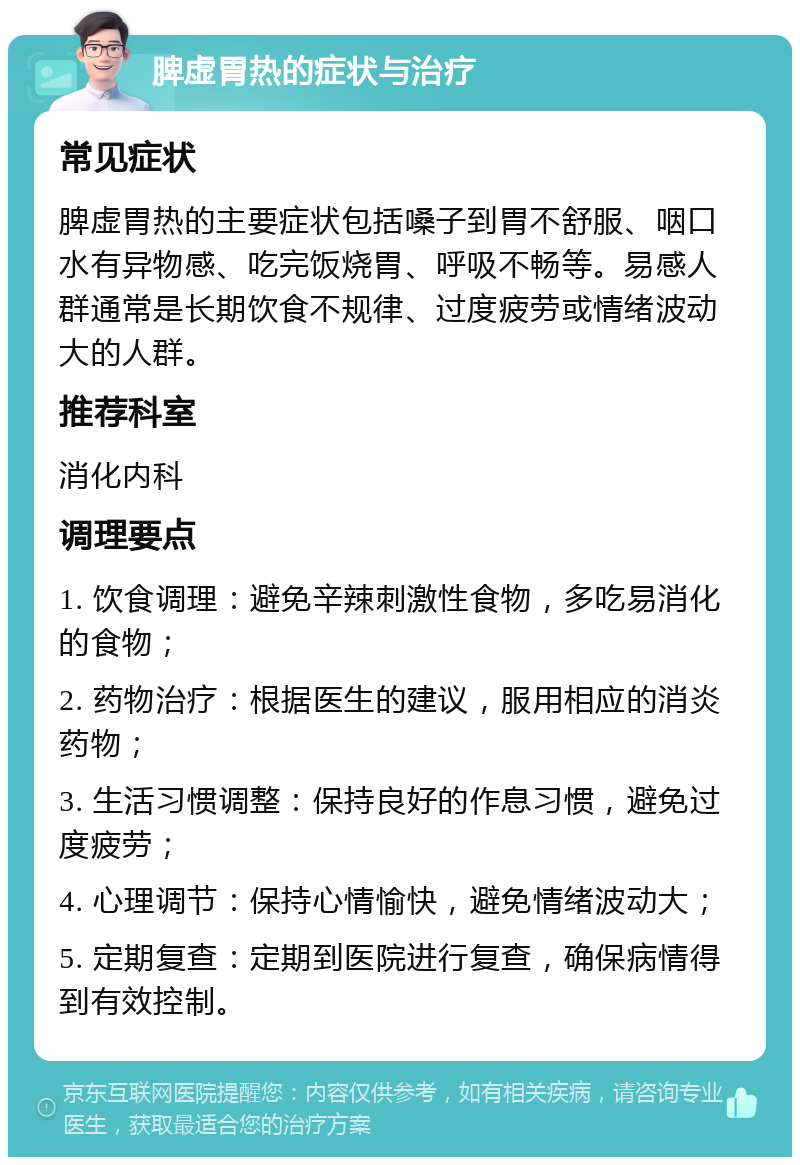 脾虚胃热的症状与治疗 常见症状 脾虚胃热的主要症状包括嗓子到胃不舒服、咽口水有异物感、吃完饭烧胃、呼吸不畅等。易感人群通常是长期饮食不规律、过度疲劳或情绪波动大的人群。 推荐科室 消化内科 调理要点 1. 饮食调理：避免辛辣刺激性食物，多吃易消化的食物； 2. 药物治疗：根据医生的建议，服用相应的消炎药物； 3. 生活习惯调整：保持良好的作息习惯，避免过度疲劳； 4. 心理调节：保持心情愉快，避免情绪波动大； 5. 定期复查：定期到医院进行复查，确保病情得到有效控制。