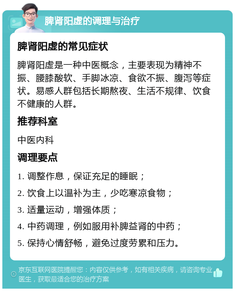 脾肾阳虚的调理与治疗 脾肾阳虚的常见症状 脾肾阳虚是一种中医概念，主要表现为精神不振、腰膝酸软、手脚冰凉、食欲不振、腹泻等症状。易感人群包括长期熬夜、生活不规律、饮食不健康的人群。 推荐科室 中医内科 调理要点 1. 调整作息，保证充足的睡眠； 2. 饮食上以温补为主，少吃寒凉食物； 3. 适量运动，增强体质； 4. 中药调理，例如服用补脾益肾的中药； 5. 保持心情舒畅，避免过度劳累和压力。