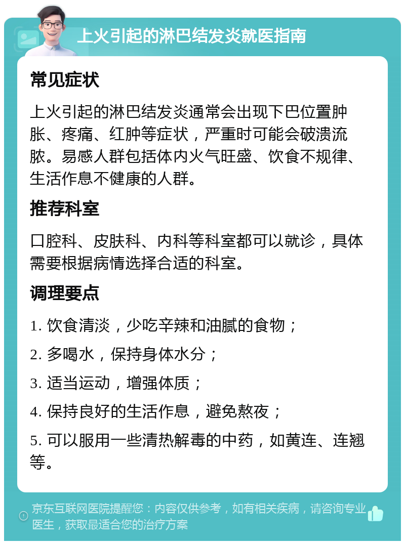 上火引起的淋巴结发炎就医指南 常见症状 上火引起的淋巴结发炎通常会出现下巴位置肿胀、疼痛、红肿等症状，严重时可能会破溃流脓。易感人群包括体内火气旺盛、饮食不规律、生活作息不健康的人群。 推荐科室 口腔科、皮肤科、内科等科室都可以就诊，具体需要根据病情选择合适的科室。 调理要点 1. 饮食清淡，少吃辛辣和油腻的食物； 2. 多喝水，保持身体水分； 3. 适当运动，增强体质； 4. 保持良好的生活作息，避免熬夜； 5. 可以服用一些清热解毒的中药，如黄连、连翘等。