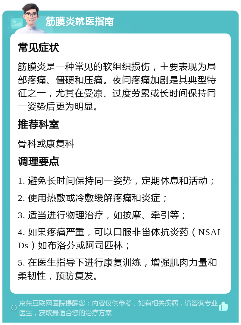 筋膜炎就医指南 常见症状 筋膜炎是一种常见的软组织损伤，主要表现为局部疼痛、僵硬和压痛。夜间疼痛加剧是其典型特征之一，尤其在受凉、过度劳累或长时间保持同一姿势后更为明显。 推荐科室 骨科或康复科 调理要点 1. 避免长时间保持同一姿势，定期休息和活动； 2. 使用热敷或冷敷缓解疼痛和炎症； 3. 适当进行物理治疗，如按摩、牵引等； 4. 如果疼痛严重，可以口服非甾体抗炎药（NSAIDs）如布洛芬或阿司匹林； 5. 在医生指导下进行康复训练，增强肌肉力量和柔韧性，预防复发。