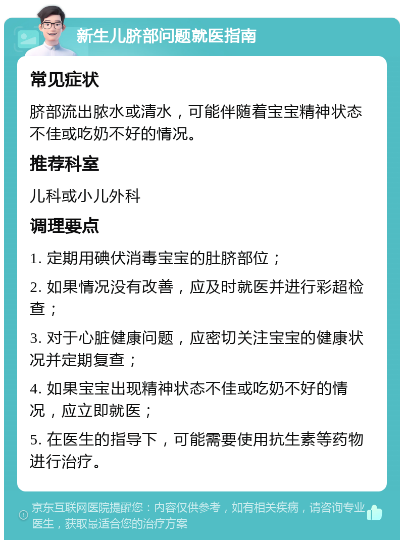 新生儿脐部问题就医指南 常见症状 脐部流出脓水或清水，可能伴随着宝宝精神状态不佳或吃奶不好的情况。 推荐科室 儿科或小儿外科 调理要点 1. 定期用碘伏消毒宝宝的肚脐部位； 2. 如果情况没有改善，应及时就医并进行彩超检查； 3. 对于心脏健康问题，应密切关注宝宝的健康状况并定期复查； 4. 如果宝宝出现精神状态不佳或吃奶不好的情况，应立即就医； 5. 在医生的指导下，可能需要使用抗生素等药物进行治疗。