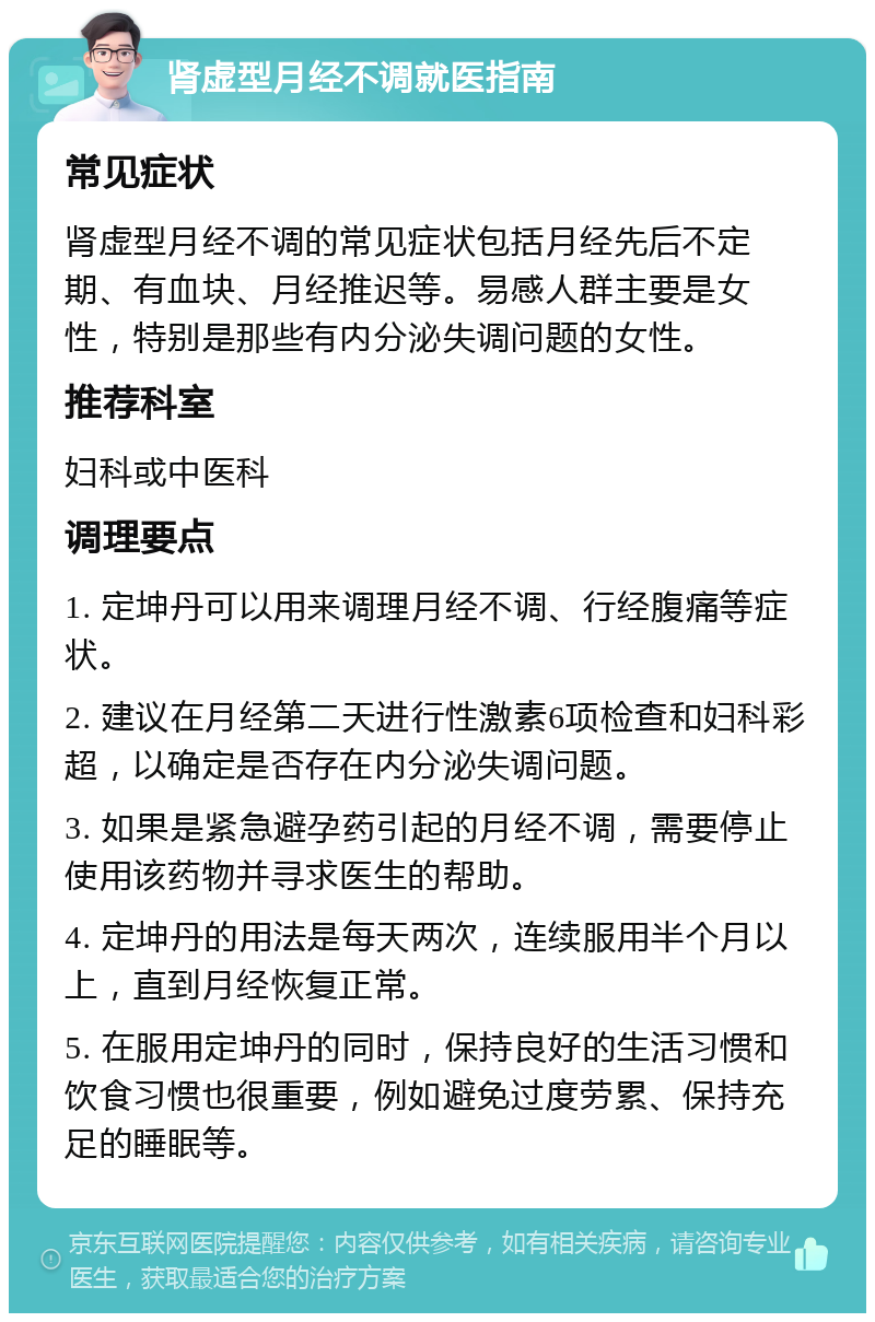 肾虚型月经不调就医指南 常见症状 肾虚型月经不调的常见症状包括月经先后不定期、有血块、月经推迟等。易感人群主要是女性，特别是那些有内分泌失调问题的女性。 推荐科室 妇科或中医科 调理要点 1. 定坤丹可以用来调理月经不调、行经腹痛等症状。 2. 建议在月经第二天进行性激素6项检查和妇科彩超，以确定是否存在内分泌失调问题。 3. 如果是紧急避孕药引起的月经不调，需要停止使用该药物并寻求医生的帮助。 4. 定坤丹的用法是每天两次，连续服用半个月以上，直到月经恢复正常。 5. 在服用定坤丹的同时，保持良好的生活习惯和饮食习惯也很重要，例如避免过度劳累、保持充足的睡眠等。