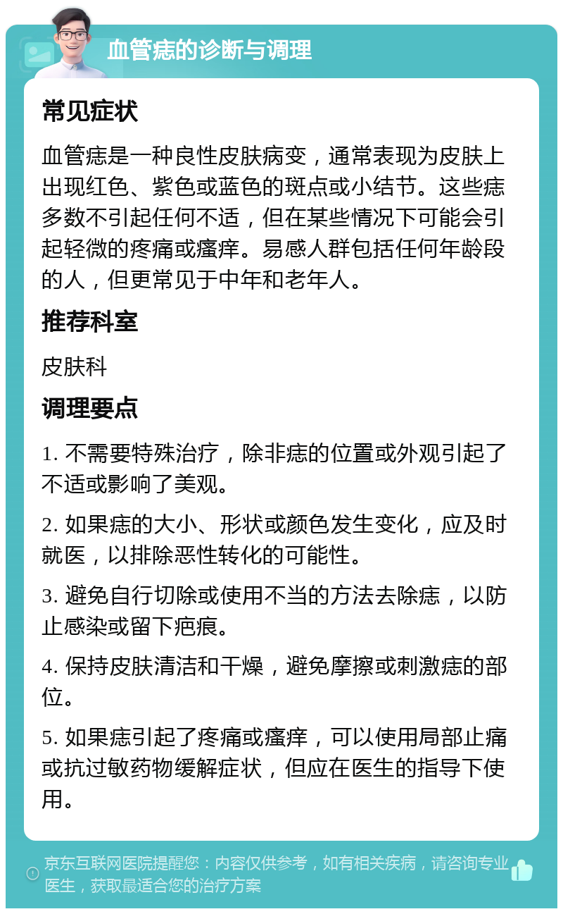 血管痣的诊断与调理 常见症状 血管痣是一种良性皮肤病变，通常表现为皮肤上出现红色、紫色或蓝色的斑点或小结节。这些痣多数不引起任何不适，但在某些情况下可能会引起轻微的疼痛或瘙痒。易感人群包括任何年龄段的人，但更常见于中年和老年人。 推荐科室 皮肤科 调理要点 1. 不需要特殊治疗，除非痣的位置或外观引起了不适或影响了美观。 2. 如果痣的大小、形状或颜色发生变化，应及时就医，以排除恶性转化的可能性。 3. 避免自行切除或使用不当的方法去除痣，以防止感染或留下疤痕。 4. 保持皮肤清洁和干燥，避免摩擦或刺激痣的部位。 5. 如果痣引起了疼痛或瘙痒，可以使用局部止痛或抗过敏药物缓解症状，但应在医生的指导下使用。